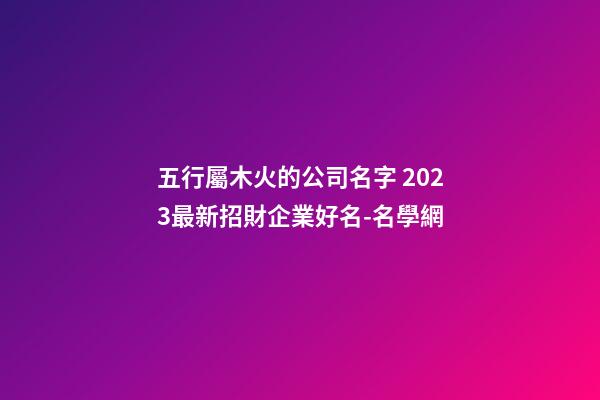五行屬木火的公司名字 2023最新招財企業好名-名學網-第1張-公司起名-玄機派
